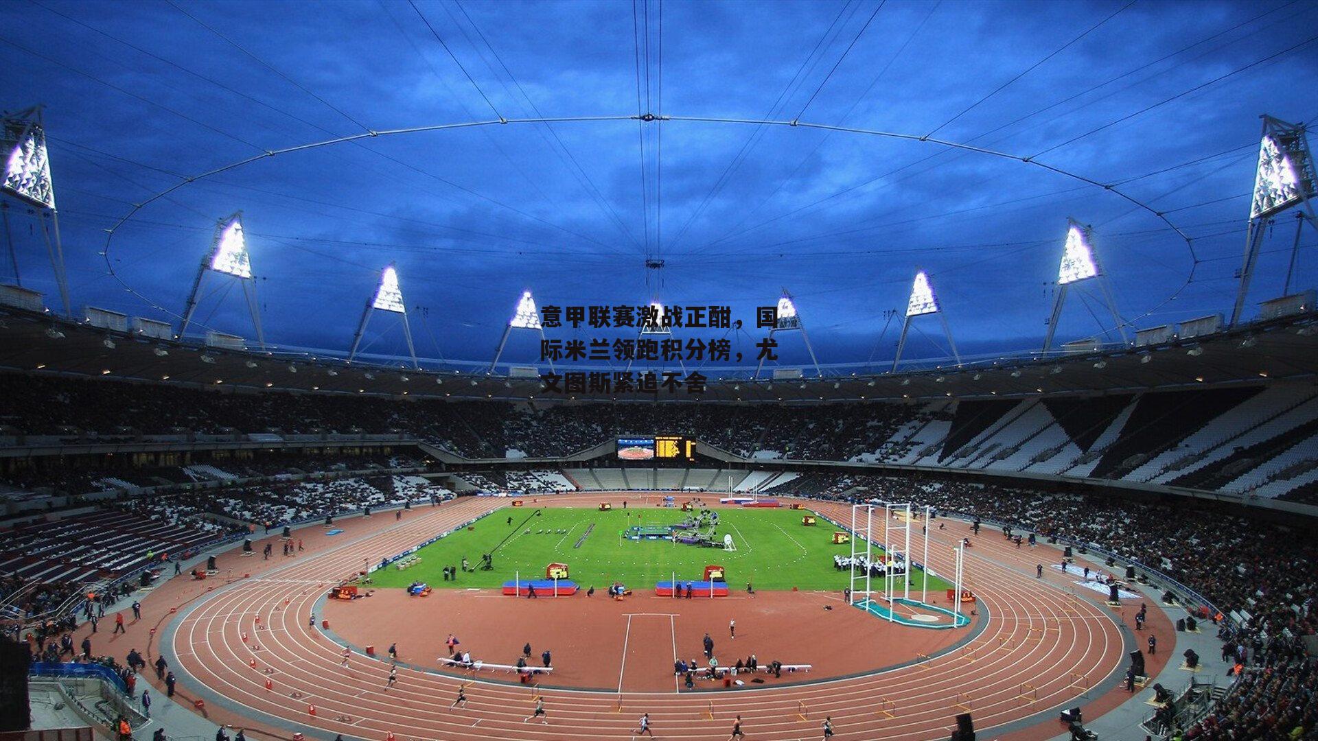 意甲联赛激战正酣，国际米兰领跑积分榜，尤文图斯紧追不舍